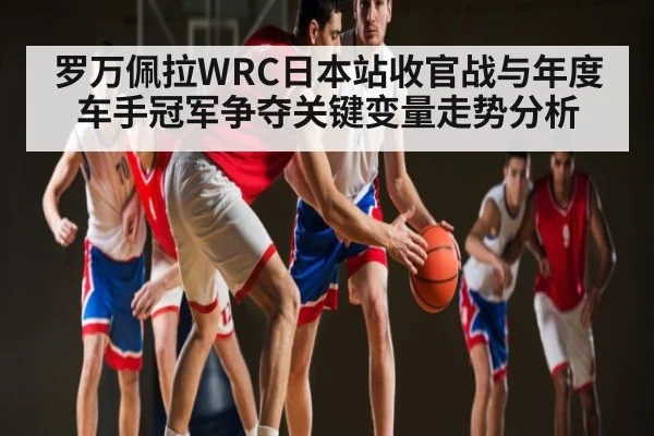 罗万佩拉WRC日本站收官战与年度车手冠军争夺关键变量走势分析